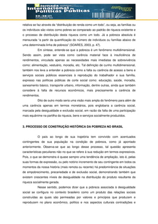 relativa se faz através da “distribuição de renda como um todo”, ou seja, as famílias ou
os indivíduos são vistos como pobres se comparado ao padrão de riqueza existente e
o processo de distribuição desta riqueza como um todo. Já a pobreza absoluta é
mensurada “a partir da quantificação do número de indivíduos ou famílias abaixo de
uma determinada linha de pobreza” (SOARES, 2003, p. 47).
Em síntese, entende-se que a pobreza é um fenômeno multidimensional.
Sendo assim, pode ser vista como carência material face à insuficiência de
rendimentos, vinculada apenas as necessidades mais imediatas de sobrevivência
como: alimentação, vestuário, moradia, etc. Tal definição de cunho multidimensional,
também nos leva a entender a pobreza como a falta ou carência de acesso a bens e
serviços sociais públicos essenciais à reprodução do trabalhador e sua família,
expresso nas políticas públicas de corte social como: educação, saúde, moradia,
saneamento básico, transporte urbano, informação, dentre outras, ainda que também
considere à falta de recursos econômicos, mais precisamente a carência de
rendimentos.
Dito de outro modo seria uma visão mais ampla do fenômeno para além de
uma carência apenas em termos monetários, pois englobaria a carência social,
marcada pela desigualdade e exclusão social, em razão da falta de uma participação
mais equânime na partilha da riqueza, bens e serviços socialmente produzidos.
3. PROCESSO DE CONSTRUÇÃO HISTÓRICA DA POBREZA NO BRASIL
O país ao longo de sua trajetória tem convivido com acentuados
contingentes de sua população na condição de pobreza, como já apontado
anteriormente. Observa-se que ao longo desse processo, tal questão apresenta
características peculiares não no que se refere à sua redução em termos expressivos.
Pois, o que se demonstra é quase sempre uma tendência de ampliação, isto é, pelas
suas formas de expressão, ou pelo notório incremento de seu contingente em todos os
momentos da nossa história (mais remota ou recente) há predominância de situações
de empobrecimento, precariedade e de exclusão social, demonstrando também que
existem crescentes níveis de desigualdade na distribuição do produto resultante da
riqueza socialmente gerada.
Nesse sentido, podemos dizer que a pobreza associada à desigualdade
social se configura no contexto brasileiro como um produto das relações sociais
construídas as quais são permeadas por valores e princípios que produzem e
reproduzem no plano econômico, político e nos aspectos culturais contradições e
 