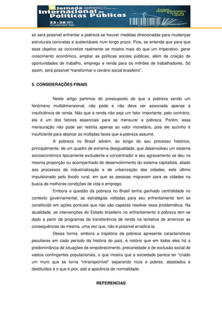 só será possível enfrentar a pobreza se houver medidas direcionadas para mudanças
estruturais concretas e sustentáveis num longo prazo. Pois, se entende que para que
esse objetivo se concretize realmente se mostra mais do que um imperativo: gerar
crescimento econômico, ampliar as políticas sociais públicas, além da criação de
oportunidades de trabalho, emprego e renda para os milhões de trabalhadores. Só
assim, será possível “transformar o cenário social brasileiro”.
5. CONSIDERAÇÕES FINAIS
Neste artigo partimos do pressuposto de que a pobreza sendo um
fenômeno multidimensional, não pode e não deve ser associada apenas à
insuficiência de renda. Não que a renda não seja um fator importante, pelo contrário,
ela é um dos fatores essenciais para se mensurar a pobreza. Porém, essa
mensuração não pode ser restrita apenas ao valor monetário, pois ele sozinho é
insuficiente para abarcar as múltiplas faces que a pobreza assume.
A pobreza no Brasil advém, ao longo do seu processo histórico,
principalmente, de um quadro de extrema desigualdade, que desenvolveu um sistema
socioeconômico tipicamente excludente e concentrador e seu agravamento se deu na
mesma proporção ou acompanhado do desenvolvimento do sistema capitalista, aliado
aos processos de industrialização e de urbanização das cidades, este último
impulsionado pelo êxodo rural, em que as pessoas migravam para as cidades na
busca de melhores condições de vida e emprego.
Embora a questão da pobreza no Brasil tenha ganhado centralidade no
contexto governamental, as estratégias voltadas para seu enfrentamento tem se
constituído em ações pontuais que não são capazes resolver essa problemática. Na
atualidade, as intervenções do Estado brasileiro no enfrentamento à pobreza tem se
dado a partir de programas de transferência de renda na tentativa de amenizar as
consequências da mesma, uma vez que, não é possível erradicá-la.
Dessa forma, embora a trajetória da pobreza apresente características
peculiares em cada período da história do país, é notório que em todos eles há a
predominância de situações de empobrecimento, precariedade e de exclusão social de
vastos contingentes populacionais, o que mostra que a sociedade parece ter “criado
um muro que se torna “intransponível” separando ricos e pobres, abastados e
destituídos e o que é pior, sob a aparência de normalidade.
REFERENCIAS
 