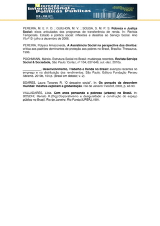 PEREIRA, M. E. F. D. ; GUILHON, M. V. ; SOUSA, S. M. P. S. Pobreza e Justiça
Social: eixos articulados dos programas de transferência de renda. In: Revista
Temporalis. Estado e política social: inflexões e desafios ao Serviço Social. Ano
VI,nº12- julho a dezembro de 2006.
PEREIRA, Potyara Amazoneida, A Assistência Social na perspectiva dos direitos:
crítica aos padrões dominantes de proteção aos pobres no Brasil, Brasília: Thesaurus,
1996.
POCHMANN, Márcio. Estrutura Social no Brasil: mudanças recentes, Revista Serviço
Social & Sociedade, São Paulo: Cortez, nº 104, 637-649, out.-dez. 2010a.
___________. Desenvolvimento, Trabalho e Renda no Brasil: avanços recentes no
emprego e na distribuição dos rendimentos. São Paulo: Editora Fundação Perseu
Abramo, 2010b, 104 p. (Brasil em debate; v. 2).
SOARES, Laura Tavares R. “O desastre social”. In: Os porquês da desordem
mundial: mestres explicam a globalização. Rio de Janeiro: Record, 2003, p. 43-93.
VALLADARES, Lícia. Cem anos pensando a pobreza (urbana) no Brasil. In:
BOSCHI; Renato R.(Org).Corporativismo e desigualdade: a construção do espaço
público no Brasil. Rio de Janeiro: Rio Fundo,IUPERJ,1991.
 