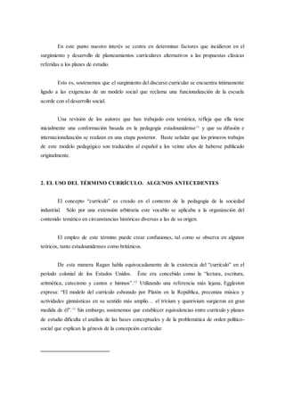 En este punto nuestro interés se centra en determinar factores que incidieron en el
surgimiento y desarrollo de planteamientos curriculares alternativos a las propuestas clásicas
referidas a los planes de estudio.
Esto es, sostenemos que el surgimiento del discurso curricular se encuentra íntimamente
ligado a las exigencias de un modelo social que reclama una funcionalización de la escuela
acorde con el desarrollo social.
Una revisión de los autores que han trabajado esta temática, refleja que ella tiene
inicialmente una conformación basada en la pedagogía estadounidense11
y que su difusión e
internacionalización se realizan en una etapa posterior. Baste señalar que los primeros trabajos
de este modelo pedagógico son traducidos al español a los veinte años de haberse publicado
originalmente.
2. EL USO DEL TÉRMINO CURRÍCULO. ALGUNOS ANTECEDENTES
El concepto “currículo” es creado en el contexto de la pedagogía de la sociedad
industrial. Sólo por una extensión arbitraria este vocablo se aplicaba a la organización del
contenido temático en circunstancias históricas diversas a las de su origen.
El empleo de este término puede crear confusiones, tal como se observa en algunos
teóricos, tanto estadounidenses como británicos.
De esta manera Ragan habla equivocadamente de la existencia del “currículo” en el
período colonial de los Estados Unidos. Éste era concebido como la “lectura, escritura,
aritmética, catecismo y cantos e himnos”.12
Utilizando una referencia más lejana, Eggleston
expresa: “El modelo del currículo esbozado por Platón en la República, preconiza música y
actividades gimnásticas en su sentido más amplio… el trivium y quatrivium surgieron en gran
medida de él”.13
Sin embargo, sostenemos que establecer equivalencias entre currículo y planes
de estudio dificulta el análisis de las bases conceptuales y de la problemática de orden político-
social que explican la génesis de la concepción curricular.
 