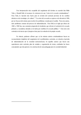 Una interpretación más aceptable del surgimiento del término en cuestión dan Hilda
Taba y Ronald Doll, al reconocer la existencia de una “crisis de la escuela estadounidense”.
Para Taba, la “presión más fuerte para la revisión del currículo proviene de los cambios
drásticos en la tecnología y la cultura”.14
La crisis de la escuela se expresa en la década de 1890,
por un fracaso de la misma para resolver los problemas creados por el cambio. Para esta autora,
tales problemas emanan del proceso de industrialización. Para Doll, en el siglo que abarca de
1860 a 1960 hay una constante progresión de incidentes que afectan al currículo de la escuela
primaria y secundaria, iniciados en la lucha por establecer la escuela pública.15
Esta tesis está
centrada en la inercia que el progreso tiene para la evolución de la propia escuela.
En síntesis, podemos afirmar que: a) los mismos autores estadounidenses hacen un
reconocimiento (implícito) del surgimiento de la problemática curricular, en relación al período
de industrialización de la sociedad norteamericana; b) aquellos autores que hacen una
equivalencia entre currículo, plan de estudios y organización de temas, confunden las bases
conceptuales que dan génesis a la construcción de una pedagogía para la sociedad industrial.
 