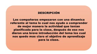 DESCRIPCIÓN
Las compañeras empezaron con una dinamica
referente al tema lo cual nos ayudo a comprender
de mejor manera la actividad que tenían
planificada para la clase, después de eso nos
dieron una breve introducción del tema los cual
nos quedo mas claro el objetivo de aprendizaje
para la clase.
