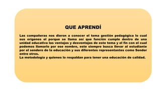 QUE APRENDÍ
Las compañeras nos dieron a conocer el tema gestión pedagógica lo cual
sus orígenes el porque se llama así que función cumple dentro de una
unidad educativa las ventajas y desventajas de este tema y el fin con el cual
podemos llamarlo por ese nombre, este siempre busca llevar al estudiante
por el sendero de la educación y sus diferentes representantes como Sender
entre otros.
La metodología y quienes lo respaldan para tener una educación de calidad.
