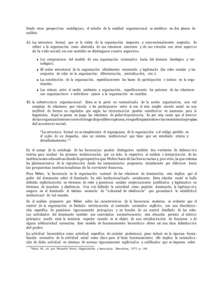 Desde otras perspectivas sociol´ogicas, el estudio de la realidad organizacional se establece en dos planos de
an´alisis:
A) La estructura formal, que es la visi´on de la organizaci´on impuesta y convencionalmente aceptada. Se
refiere a la organizaci´on como abstra´ıda de sus relaciones concretas y de sus v´ınculos con otros aspect os
de la vida social; en ese sentido se distinguen cuatro aspectos;
Los compromisos del modelo de una organizaci´on (orientados hacia del dominio ideol´ogico y tec-
nol´ogico).
El orden estructural de la organizaci´on oficialmente reconocido y legitimado (los roles sociales y los
conjuntos de roles en la organizaci´on: diferenciaci´on, centralizaci´on, etc.).
La constituci´on de la organizaci´on, espec´ıficamente las bases de participaci´on e incluso en la orga-
nizaci´on.
Los enlaces entre el medio ambiente y organizaci´on, espec´ıficamente los patrones de las relaciones
con organizaciones e individuos ajenos a la organizaci´on en cuesti´on.
B) la subestructura organizacional. Esta es la parte no racionalizada de la acci´on organizativa, una red
compleja de relaciones que vincula a los participantes entre s´ı con el m´as amplio mundo social en una
multitud de formas no reguladas que segu´n las circunstancias pueden constituirse en amenazas para la
hegemon´ıa. Aqu´ı se ponen en juego las relaciones de poder-dependencia. Es por esta raz´on que al interior
delasorganizacionessecorreelriesgo deposiblesrupturas,resquebrajamientoseinconsistenciaspropias
del acontecer social.
“La estructura formal no es simplemente el organigrama de la organizaci´on o el c´odigo perdido en
el caj´on de un despacho, sino un sistema institucional que tiene que ser estudiado atenta y
detalladamente.”4
En el campo de la sociolog´ıa de las burocracias pueden distinguirse tambi´en dos vertientes de elaborac i´o n
te´orica para analizar los procesos institucionales; por un lado, la respectiva al an´alisis e interpretaci´on de las
instituciones educativas desde la perspectiva que Weber hace de las burocracias y,por otro, la que retoma
los planteamientos de la reproducci´on desde los razonamientos propuestos inicialmente por Althruser hasta
las propuestas institucionalistas de la corriente francesa.
Para Weber, la burocracia es la organizaci´on racional de las relaciones de dominaci´on; esto implica que el
poder del dominante sobre el dominado ha sido institucionalizado socialmente. Esta relaci´on social se halla
definida expl´ıcitamente en t´erminos de roles y posiciones sociales rec´ıprocamente justificados y legitimados en
t´erminos de mandato y obediencia. Una vez definida la autoridad como posici´on dominante, la legitimac i´o n
asegura en el dominado el m´ınimo necesario de “voluntad de obediencia” que garantizar´a la estabilida d
institucional de tal reuni´on.
En el an´alisis propuesto por Weber sobre las caracter´ısticas de la burocracia moderna. es evidente que el
control de la organizaci´on es limitado estrictamente al contenido normativo expl´ıcito, con una discrimina -
ci´on espec´ıfica de posiciones rigurosamente jer´arquicas y en funci´on de un control detallado de los roles.
Las actividades del dominante tambi´en son controladas normativamente; esta situaci´on permite al inferior
jer´arquico acudir ante la instancia superior cuando se es objeto de una extralim itaci´on de funciones o de
alguna arbitrariedad normativa. Este modelo de funcionamiento burocr´atico ofrece as´ı una clara delimitac i´o n
del poder.
La actividad burocr´atica como actividad espec´ıfica de car´acter profesional, pone ´enfasis en la rigurosa forma-
lizaci´on normativa de la actividad social como clave para el buen funcionamiento; ello implica la racionaliz a -
ci´on de dicha actividad en sistemas de normas rigurosamente explicitados y codificados que se imponen sobre
4
Haire M., cit. por Mouzelis Nicos. Organizaci´on y burocracia. Barcelona, 1975. p. 148.
 