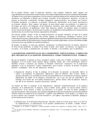 6
Por su car´acter hist´orico social, la instituci´on educativa, como cualquier instituci´on social, adquiere una
especificidad como instanciadecontrol socialy como espacio legitimadordevalores socialespredominantes.
Al hablar de los principios reguladores y de las pautas organizacionales de las instituciones educativas,
coincidimos con Eisenstadt al plantar que el car´acter normativo de las instituciones educativas, as´ı como los
procesos de interacci´on e intercambio de bienes pedag´ogicos institucionalizados, son mediados por el inter´es,
la finalidad perseguida y la ubicaci´on en posiciones estructurales determinadas de los actores intervinien t es
en el proceso educativo. Estos aspectos nos parecen de sumo inter´es porque nos introducen a la explicac i´o n
de la l´ogica que mueve a los integrantes de las instituciones educativas como sujetos hist´orico sociales y como
portadores de productos de significaci´on social. Tales elementos tambi´en nos permiten pensar en t´erminos
de las relaciones de poder y de luchas por el poder, de equilibrios y desequilibrios en el interior de las
instituciones en sus diversas formas organizativas formales.
Nos interesa tambi´en retomar la idea de institucionalizaci´on de procesos educativos en lugar de la simple
noci´on de instituci´on educativa ya que tales procesos implican la cristalizaci´on sistem´atica y continua de va-
riadostiposdenormas,organizaciones,esquemasreguladoresdeprocesosdeintercambioqueensuconjunto,
nos permiten hablar de las instituciones como productos sociales objetivados, y de las actividades sociales
como procesos susceptibles de institucionalizarse.
El concepto de gesti´on, en todo caso, permitir´ıa descomponer la institucionalizaci´on de procesos educativo s
de forma tal que posibilitara el an´alisis de las luchas de poder entre sujetos, sus intereses, sus negociacion es ,
sus pactos, en el manejo y administraci´on del sentido, la direcci´on y los resultados para el aprendiza je.
2. ELEMENT OS CONCEPT UAL ES DE LA DIMENSION INST IT UCIONAL Y ASPECT OS
QUE DELIMIT AN A LA GEST ION PEDAGOGICA COMO CONST RUCCI ON T EORICA.
Sin que sea prop´osito el apuntar un marco conceptual acabado y u´nico para el disen˜o de procesos de gesti´on
pedag´ogica. S´ı es de nuestro inter´es apuntar algunas categor´ıas b´asicas que a nivel metodol´ogico permita n
identificar procesos e instancias que articulan la dimensi´on institucional- organizativa con la propiamente
pedag´ogica y que en consecuencia resultan indispensables para la puesta en marcha de procesos de gesti´on
educativa y pedag´ogica. Entre las m´as importantes destacan:
Organizaci´on educativa. Si bien la sociolog´ıa de la educaci´on ha alcanzado un desarrollo relativo en
cuanto a sus prop´ositos de proporcionar explicaciones sobre las relaciones entre el sector, sistema o
aparato educativo y la sociedad, los niveles de generalidad en su tratamiento no logran captar la
especificidad del ´ambito de las relaciones intrasectoriales, por lo que aun est´a por desarrollarse una
sociolog´ıa de la escuela que, en el ´ambito latinoamericano, permita teorizar sobre las relaciones escolares,
m´as all´a de las estructuras normativo-funcionales formales.
Los intentos por llevar la sociolog´ıa de las organizaciones, importada predominantemente de los enfoques
gerenciales de la administraci´on de empresas, hacia el ´ambito escolar, pierden de vista el car´acter hist´oric o
y contradictorio de los procesos y sujetos que intervienen en la gesti´on, as´ı como los efectos pedag´ogic o s
que desencadenan.9 Por otra parte, aun cuando la etnograf´ıaescolar ha encontrado un cierto desarrollo en
Am´erica Latina, sus objetivos se han concretado a aspectos muy delimitados de las escuelas y se requiere aun
de mayor esfuerzo para trascender los niveles descriptivos y de explorar mayormente la dimensi´on pedag´ogic a
de las instituciones escolares.
Administraci´on de la educaci´on-administraci´on educativa. Tanto en el nivel macro como en el nivel de
los establecimientos, la modernizaci´on de los procesos administrativos ha llevado a adoptar diversos
8
Lapassade G. en Ardoino J. Educaci´on y pol´ıtica prop´ositos actuales de la educaci´on II Gauthier-Villars. Paris, 1977. p.
161.
9
Ver por ejem. Levitas Maurice. Marxismo y sociolog´ıa de la educaci´on. Cap. 8. “La sociolog´ıa y la escuela”. Ed. Siglo XXI.
M´exico, 1977.
 