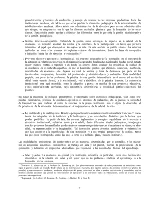 7
procedimientos y t´ecnicas de conducci´on y manejo de recursos de las empresas productivas hacia las
instituciones escolares, de tal forma que se ha perdido la dimensi´on pedag´ogica de la administraci´on de
establecimientos escolares. Ahora existe una administraci´on de lo educativo pero no una administra ci´on
que eduque, en congruencia con lo que los diversos curr´ıculos plantean para la formaci´on de los estu-
diantes. Esta noci´on puede ayudar a delimitar las diferencias entre lo que ser´ıa la gesti´on administrat iva
de la gesti´on pedag´ogica.
Gesti´on directiva-autogesti´on. Entendida la gesti´on como estrategia de impacto en la calidad de la
ensen˜anza, es menester analizar los niveles y la cobertura de la participaci´on en tanto que permit e
determinar el papel que desempen˜an los sujetos en ´esta. En este sentido, es posible retomar los estudios
realizados en tomo a los procesos de implementaciones de innovaciones, desde las fases de concepci´on
e iniciaci´on hasta las de ejecuci´on y rutinizaci´on.10
Proyecto educativo-autonom´ıa institucional. El proyecto educativo de la instituci´on en el contexto de
la autonom´ıarelativa seinscribeen el marco de lasgrandes finalidades nacionales fijadas por el Estado
(poder pu´blico central o regional) y en donde los actores deben analizar los problemas de calidad de
su ensen˜anza en el contexto espec´ıfico en que se desarrolla: pu´blico que atienden, ubicaci´on, matr´ıc ula,
modalidades de ensen˜anza, etc. Supone un nivel de an´alisis y toma de decisiones por parte de los
involucrados: compromiso, formaci´on del profesorado y administradores y evaluaci´on. Esta modalidad
propicia, por parte de los profesores, la pr´actica de una gesti´on intermediaria en el marco del curr´ıculo
oficial como espacio formal, a la vez informal, real y simb´olico, de la pr´actica docente. La autonom´ıa
institucional sera aqu´ı entendida como la adopci´on y puesta en marcha de una propuesta educativa,
y m´as espec´ıficamente curricular, cuya consistencia determinar´ıa la estabilidad pol´ıtico-acad´emica del
plantel.
Sin negar la existencia de enfoques prescriptivos y universales sobre cuestiones pedag´ogicas, tales como pro-
puestas curriculares, procesos de ensen˜anza-aprendiza je, sistemas de evaluaci´on, etc. se plantea la necesidad
de trascenderlos para reubicar el centro de atenci´on en la propia instituci´on, con el objeto de desarrollar el
fin prioritario de la educaci´on latinoamericana: el mejoramiento de la calidad de vida.
Lo instituido y lo instituyente. Desde la perspectiva de la corriente institucionalista francesa 11 resca-
tamos las categor´ıas de lo instituido y lo instituyente y su interrelaci´on dial´ectica por la lectura que
pueden posibilitar. A partir de ´esta, las normas, reglamentos y preceptos reguladores de la estructura
educativa institucional, aplicados como ya se sen˜al´o, desde diferentes niveles jer´arquicos, interjueg an
con los procesos desarrollados parlos sujetos concretos queinterpretan e imprimen su ritmo, su iden-
tidad, su representaci´on y su imaginaci´on. Tal interacci´on genera procesos particulares y referenciales
que dan contexto a la especificidad de una instituci´on y a sus propias perspectivas de cambio, tanto
las que est´an instituyendo como las que, a corto o a mediano plazo, pueden instituirse.
Las posibilidades productoras (lo instituyente) de los maestros, determinadas por lo instituido, y los m´arge-
nes de autonom´ıa acad´emica circunscritos al trabajo del aula y del plantel, marcan la potencialidad de la
generaci´on y definici´on de propuestas alternativas que respondan a las necesidades b´asicas del aprendizaje.
Saber y poder. La ensen˜anza en general y la instituci´on educativa en particular, est´an m´as fuertemente
cimentadas en la relaci´on del saber y del poder que en los problemas relativos al aprendizaje o a la
formaci´on de los alumnos.
10
Navarro L. Marco op. cit. y Pacheco M. Teresa op. cit. Los planteamientos centrales de tales posiciones se sintetizan como
sigue la gesti´on puede ser iniciada desde afuera de las instituciones escolares, por sujetos ajenos a las mismas (expertos o grupos de
presi´on) y posteriormente, mediante, mediante el ejercicio del poder, intervenir en ellas, o pueden ser iniciadas y concebidas por los
mismos actores escolares que ponen las innovaciones en ejecuci´on y las sostienen hasta su rutinizaci´on, como es el caso de los
procesos autosugestivos.
11
Lapassade G., Lobrot M. Loureau R., Ardoino J., Barbier R. y Hess R.
 