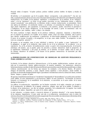8
Foucault sen˜ala al respecto: “el poder produce; produce realidad; produce ´ambitos de objetos y rituales de
verdad.
El individuo y el conocimiento que de ´el se pueden obtener corresponden a esta producci´on”12 . En este sen-
tido, su planteamiento alerta en tomo a las relaciones (del maestro y del saber) de autoridad de los actores
institucionales en el ´ambito de las pr´acticas reguladoras y normalizadoras de la conducta de los “indiscipli -
nados” y de los “perezosos”, en virtud de que pueden convertirse en una “elaboraci´on t´ecnica y reflexi´on
racional normalizada” cuya proliferaci´on en diferentes niveles y sectores institucionales es contundente. Desde
esta ´optica, los individuos y la instituci´on resisten y se enfrentan a la normalizaci´on disciplinaria de la que se
sigue siendo dependiente; pero igualmente, la instituci´on y los maestros, pueden convertirse en generadores
y facilitadores de esa t´ecnica disciplinaria, de esa tecnolog´ıa del control, a partir de mecanismos cada vez
m´as sofisticados para clasificar, medir y ubicar a los alumnos.
Por tanto, cuestionar la l´ogica alienante de las pr´acticas cotidianas, programas, impuestas y desarrolla da s
por un conjunto de profesores en el ´ambito de un espacio comu´n y bajo una misma autoridad, abre la puerta
para abordar anal´ıticamente las condiciones y perspectivas de intervenci´on pedag´ogica en la instituci´on, en
el marco de un proceso de gesti´on o de autogesti´on, en el que, como sen˜ala Ardoino, “la autogesti´on es ante
todo una autogesti´on personal”.13
El maestro es as´ı concebido como el actor individual y colectivo de la gesti´on y, como “gestionador” de
lo pedag´ogico; su papel en la instituci´on dista mucho de ser el de un tecn´ocrata, de un ejecutor o de un
reproductor. Es, en fin, al interior del establecimiento escolar y a partir de la reconceptualizaci´on de la funci´on
estrat´egica del maestro, que se pueden gestar los proyectos y acciones alternativas desde la perspectiva de
la especificidad institucional y del grupo de alumnos, en la intenci´on de buscar salidas ante la crisis de
los sistemas educativos de occidente y del fracaso de las gestiones tecnocr´aticas de innovaci´on por ellos
instauradas.
3. POSIBILIDADES DE CONST RUCCION DE MODELOS DE GEST ION PEDAGOGICA
PARA AMERICA LAT INA.
La historia de los sistemas educativos latinoamericanos y de los propios establecimientos escolares est´a mar-
cada por la caracter´ıstica historia pol´ıtico-econ´omica de nuestras sociedades. Las instituciones educativa s
latinoamericanas,nacidas al calor del proyecto liberal y paramuchoscasosde las ideas positivistas,se desa-
rrollaron sincr´onicamente con las formas que tomaron las sociedades y los diversos Estados. El car´acter
desigual del desarrollo econ´omico y social, adquiri´o formas espec´ıficas a nivel educativo, donde tambi´en se
produjo un desarrollo desigual dando lugar a peculiares vinculaciones entre la cultura de clases, sectores
´etnicos, lenguas y grupos de poder.
El aparato estatal latinoamericano se “moderniza”impulsando el “desarrollismo”; se oscila entre una buro-
cracia pu´blica de corte representativo y una burocracia pu´blica de corte autoritario: “la formaci´on de recursos
humanos y el incremento de la rentabilidad de la educaci´on, se convertir´an en el nuevo nu´cleo de la nueva
ideolog´ıa educativa.”14
Las pol´ıticas de modernizaci´on, emprendidas por los Estados nacionales de la regi´on, orientadas por el esp´ır it u
de la maximizaci´on de utilidades de la empresa productiva, adoptan como ejes de su an´alisis, la eficiencia y
la eficacia de las instituciones; con ello, los enfoques gerenciales de la administraci´on de negocios han venido
a suplantar las ´opticas disponibles por parte de la ciencia pol´ıtica.
A nivel educativo, se intenta ajustar a trav´es de reformas el “producto educativo” a las nuevas demandas
de las relaciones dependientes; el costo social ser´a alto y se evidenciar´an contradicciones entre la oferta del
sistema educativo y la demanda del mercado ocupacional. En estesentido, las intenciones reformistas delos
12
Foucault M. Vigilar y castigar. Nacimiento de la prisi´on. Siglo XXI. M´exico, 1985. p. 198.
13
Ardoino, J. Educaci´on y pol´ıtica. Prop´ositos actuales de la educaci´on II. Par´ıs, Gauthier-Villars, 1977. p. 161.
14
Vasconi T. y Reca I. Modernizaci´on y crisis en Am´erica Latina. Cuadernos de educaci´on. Laboratorio educativo. Caracas
Venezuela, 1977. p. 58.
 