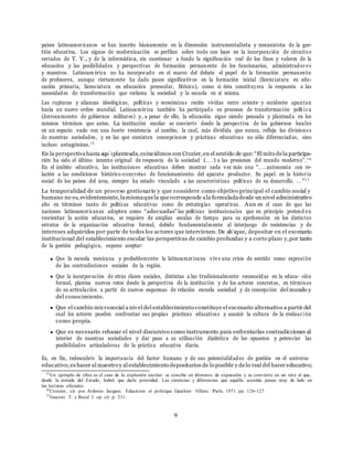 9
pa´ıses latinoamericanos se han inscrito b´asicamente en la dimensi´on instrumentalista y mecanicista de la ges-
ti´on educativa. Los signos de modernizaci´on se perfilan sobre todo con base en la incorporaci´on de circuito s
cerrados de T. V., y de la inform´atica, sin cuestionar a fondo la significaci´on real de los fines y valores de la
educaci´on y las posibilidades y perspectivas de formaci´on permanente de los funcionarios, administrador es
y maestros. Latinoam´erica no ha incorporado en el marco del debate el papel de la formaci´on permanente
de profesores, aunque ciertamente ha dado pasos significativos en la formaci´on inicial (licenciatura en edu-
caci´on primaria, licenciatura en educaci´on preescolar, M´exico), como si ´esta constituyera la respuesta a las
necesidades de transformaci´on que reclama la sociedad y la escuela en s´ı misma.
Las rupturas y alianzas ideol´ogicas, pol´ıticas y econ´omicas reci´en vividas entre oriente y occidente apuntan
hacia un nuevo orden mundial. Latinoam´erica tambi´en ha participado en procesos de transformaci´on pol´ıt ic a
(derrocamiento de gobiernos militares) y, a pesar de ello, la educaci´on sigue siendo pensada y planteada en los
mismos t´erminos que antes. La instituci´on escolar se convierte desde la perspectiva de los gobiernos locales
en un espacio vac´ıo con una fuerte resistencia al cambio, la cual, m´as dividida que nunca, refleja las divisiones
de nuestras sociedades, y en las que coexisten concepciones y pr´acticas educativas no s´olo diferenciadas, sino
incluso antag´onicas.15
En la perspectivahasta aqu´ıplanteada,coincidimos con Crozier,en el sentido de que: “El mito dela participa-
ci´on ha sido el u´ltimo intento original de respuesta de la sociedad (. . . ) a las presiones del mundo moderno”.1 6
En el ´ambito educativo, las instituciones educativas deben mostrar cada vez m´as una “. . . autonom´ıa con re-
laci´on a las condiciones hist´orico-concretas de funcionamiento del aparato productor. Su papel en la historia
social de los pa´ıses del ´area, siempre ha estado vinculado a las caracter´ısticas pol´ıticas de su desarrollo. . . ”17
La temporalidad de un proceso gestionario y que considere como objetivo principal el cambio social y
humano no es, evidentemente, lamismaquela quecorresponde ala formuladadesde un nivel administrativo
alto en t´erminos tanto de pol´ıticas educativas como de estrategias operativas. Aun en el caso de que las
naciones latinoamericanas adopten como “adecuadas” las pol´ıticas institucionales que en principio pretend en
reorientar la acci´on educativa, se requiere de amplias escalas de tiempo para su aprehensi´on en los distintos
estratos de la organizaci´on educativa formal, debido fundamentalmente al interjuego de resistencias y de
intereses adquiridos por parte de todos los actores que intervienen. De ah´ıque, depositar en el escenario
institucional del establecimiento escolar las perspectivas de cambio profundas y a corto plazo y,por tanto
de la gesti´on pedag´ogica, supone aceptar:
Que la escuela mexicana y probablemente la latinoamericana vive una crisis de sentido como expresi´on
de las contradicciones sociales de la regi´on.
Que la incorporaci´on de otras clases sociales, distintas a las tradicionalmente reconocidas en la educa- ci´on
formal, plantea nuevos retos desde la perspectiva de la instituci´on y de los actores concretos, en t´erminos
de su articulaci´on a partir de nuevos esquemas de relaci´on escuela sociedad y de concepci´on del mundo y
del conocimiento.
Que el cambio microsocial a nivel del establecimiento constituye el escenario alternativo a partir del
cual los actores pueden confrontar sus propias pr´acticas educativas y asumir la cultura de la evaluac i´on
como propia.
Que es necesario rebasar el nivel discursivo como instrumento para enfrentarlas contradicciones al
interior de nuestras sociedades y dar paso a su utilizaci´on dial´ectica de los opuestos y potenciar las
posibilidades articuladoras de la pr´actica educativa diaria.
Es, en fin, redescubrir la importancia del factor humano y de sus potencialidades de gesti´on en el universo
educativo; es hacer al maestro y al establecimiento depositarios de lo posible y delo real del hacer educativo;
15
Un ejemplo de ellos es el caso de la explosi´on escolar: se concibe en t´erminos de expansi´on y se convierte en un reto al que,
desde la mirada del Estado, habr´a que darle prioridad. Las carencias y diferencias que aqu´ella acentu´a pasan muy de lado en
las lecturas oficiales.
16
Croizier, cit. por Ardonio Jacques. Education et politique Gauthier Villars. Par´ıs, 1971. pp. 126-127.
17
Vasconi T. y Recal I. op. cit. p. 331.
 