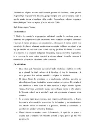 Perennialismo religioso se centra en el desarrollo personal del Estudiante, y dice que todo
el aprendizaje no puede venir de dentro, porque siempre tenía que ser siempre según lo
percibe señales de que el estudiante debe percibir. Perennialismo religioso es primero
desarrollado por Tomas de Aquino. (Garzón, Octubre 2013)
Back destaca cuatro Teorías:
Tradicionalista:
El Modelo de transmisión ó perspectiva tradicional, concibe la enseñanza como un
verdadero arte y al profesor/a como un artesano, donde su función es explicar claramente
y exponer de manera progresiva sus conocimientos, enfocándose de manera central en el
aprendizaje del alumno; el alumno es visto como una página en blanco, un mármol al que
hay que modelar, un vaso vacío o una alcancía que hay que llenar. El alumno es el centro
de la atención en la educación tradicional. En resumen, en esta perspectiva el aprendizaje
es la comunicación entre emisor (maestro) y receptor (alumno) tomando en cuenta la
comprensión y la relación con sentido de los contenidos.
Características
 Hace énfasis es la “formación del carácter” de los estudiantes y moldear por medio
de la voluntad, la virtud y el rigor de la disciplina, el ideal del humanismo y la
ética, que viene de la tradición metafísica – religiosa del Medioevo.
 El método básico del aprendizaje es el academicista, verbalista, que dicta sus
clases bajo un régimen de disciplina a unos estudiantes receptores. Un ejemplo de
este método es la forma como los niños aprenden la lengua materna; oyendo,
viendo, observando y repitiendo muchas veces; De esta manera el niño adquiere
la “herencia cultural de la sociedad”, aquí está representada el maestro como
autoridad.
 Es un sistema rígido poco dinámico, nada propicio para la innovación, se da gran
importancia a la transmisión y memorización de la cultura y los conocimientos;
este modelo habitúa al estudiante a la pasividad, fomenta el acatamiento, el
autoritarismo, produce un hombre dominado.
 El conocimiento se adquiere a través de la memoria y la repetición, en general el
docente dicta y expone y el estudiante escucha y copia, por lo que hay poca
participación.
 