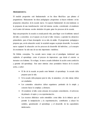 PROGRESISTA
El modelo progresista está fundamentado en las ideas filosóficas que plantea el
pragmatismo. Básicamente las ideas pedagógicas progresistas se hacen evidentes en las
propuestas educativas de la escuela nueva. Un aspecto fundamental de esta tendencia es
la propuesta de una transformación total del sistema escolar, convirtiendo al estudiante
en el centro del sistema escolar alrededor de quien giran los procesos de la escuela.
Bajo esta perspectiva la escuela es creada para la vida, para llegar a ser el ambiente natural
del niño y convertirse en el espacio en el cual el niño vivencia y aprende los elementos
primordiales para el buen desempeño en su vida de adulto. El progresismo pedagógico
propone que, con la educación social, la sociedad asegura su propio desarrollo. La escuela
nueva equiparó la educación con los procesos de desarrollo del individuo, y el concepto
de crecimiento ha sido una de sus más importantes metáforas.
De Zubiría conceptúa, “La escuela nueva rompe con el paradigma tradicional que
explicaba el aprendizaje como el proceso de impresiones que desde el exterior se
incrustan en el alumno. En su lugar, la nueva escuela defenderá la acción como condición
y garantía del aprendizaje. Este autor sintetiza cinco postulados básicos de la escuela
activa, a saber:
 El fin de la escuela no puede estar limitado al aprendizaje: la escuela debe
preparar para la vida.
 Si la escuela debe preparar para la vida, la naturaleza y la vida misma deben
ser estudiadas.
 Los contenidos educativos deben organizarse partiendo de lo simple y
concreto hacia lo complejo y abstracto.
 Al considerar al niño como artesano de su propio conocimiento, el activismo
da primacía al sujeto y a su experimentación.
 Los recursos didácticos serán entendidos como útiles de la infancia que al
permitir la manipulación y la experimentación, contribuirán a educar los
sentidos, garantizando el aprendizaje y el desarrollo de las capacidades
intelectuales.
 