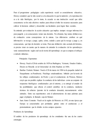 Para el progresismo pedagógico cada experiencia social es esencialmente educativa.
Dewey consideró que la vida social es a la educación lo que la nutrición y la reproducción
es a la vida fisiológica, por lo tanto, la escuela es una institución social que debe
concentrarse en los más efectivos medios para ofrecer al niño los recursos necesarios para
cultivar la herencia cultural y desarrollar sus facultades para lograr fines sociales.
Se entiende por evaluación la acción educativa que implica siempre recoger información
para juzgarla y en consecuencia tomar una decisión. No obstante, hay tantas definiciones
de evaluación como concepciones de la misma. Las diferencias estriban en qué
información se recoge y juzga; quién, cómo, cuándo y para qué la recoge y juzga y, en
consecuencia, qué tipo de decisión se toma. Para una definición más acotada del término,
es preciso tener en cuenta que la manera de entender la evaluación de los aprendizajes
varía sustancialmente según cual sea la teoría del aprendizaje en que se ampara el enfoque
o método didáctico.
Principales Exponentes
 Dewey: Nació el 20 de octubre de 1859 en Burlington, Vermont, Estados Unidos,
Doctor en Filosofía en la Universidad de John Hopkins en 1884.
 Burrhus Frederic Skinner: Nació el 20 de marzo de 1904 en la pequeña ciudad de
Susquehanna en Pensilvania. Psicólogo estadounidense. Influido por la teoría de
los reflejos condicionados de Pavlov y por el conductismo de Watson, Skinner
creyó que era posible explicar la conducta de los individuos como un conjunto de
respuestas fisiológicas condicionadas por el entorno, y se entregó al estudio de
las posibilidades que ofrecía el control científico de la conducta, mediante
técnicas de refuerzo (premio de la conducta deseada), necesariamente sobre
animales. Entre sus experimentos está el adiestramiento de unas palomas para
jugar al pimpón, la llamada caja de Skinner.
 Juan Amos Comenio: Nació en la región de Moravia en 1592, en una época que
Europa se caracterizaba por profundas grietas entre el catolicismo y el
protestantismo que lo dividía en dos campos opuestos
Productos de Aprendizaje
El análisis de los productos de aprendizaje de los estudiantes fue una de las cuatro
estrategias
 