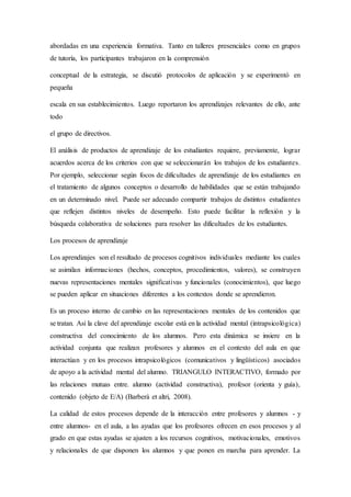 abordadas en una experiencia formativa. Tanto en talleres presenciales como en grupos
de tutoría, los participantes trabajaron en la comprensión
conceptual de la estrategia, se discutió protocolos de aplicación y se experimentó en
pequeña
escala en sus establecimientos. Luego reportaron los aprendizajes relevantes de ello, ante
todo
el grupo de directivos.
El análisis de productos de aprendizaje de los estudiantes requiere, previamente, lograr
acuerdos acerca de los criterios con que se seleccionarán los trabajos de los estudiantes.
Por ejemplo, seleccionar según focos de dificultades de aprendizaje de los estudiantes en
el tratamiento de algunos conceptos o desarrollo de habilidades que se están trabajando
en un determinado nivel. Puede ser adecuado compartir trabajos de distintos estudiantes
que reflejen distintos niveles de desempeño. Esto puede facilitar la reflexión y la
búsqueda colaborativa de soluciones para resolver las dificultades de los estudiantes.
Los procesos de aprendizaje
Los aprendizajes son el resultado de procesos cognitivos individuales mediante los cuales
se asimilan informaciones (hechos, conceptos, procedimientos, valores), se construyen
nuevas representaciones mentales significativas y funcionales (conocimientos), que luego
se pueden aplicar en situaciones diferentes a los contextos donde se aprendieron.
Es un proceso interno de cambio en las representaciones mentales de los contenidos que
se tratan. Así la clave del aprendizaje escolar está en la actividad mental (intrapsicológica)
constructiva del conocimiento de los alumnos. Pero esta dinámica se insiere en la
actividad conjunta que realizan profesores y alumnos en el contexto del aula en que
interactúan y en los procesos intrapsicológicos (comunicativos y lingüísticos) asociados
de apoyo a la actividad mental del alumno. TRIANGULO INTERACTIVO, formado por
las relaciones mutuas entre. alumno (actividad constructiva), profesor (orienta y guía),
contenido (objeto de E/A) (Barberà et altri, 2008).
La calidad de estos procesos depende de la interacción entre profesores y alumnos - y
entre alumnos- en el aula, a las ayudas que los profesores ofrecen en esos procesos y al
grado en que estas ayudas se ajusten a los recursos cognitivos, motivacionales, emotivos
y relacionales de que disponen los alumnos y que ponen en marcha para aprender. La
 