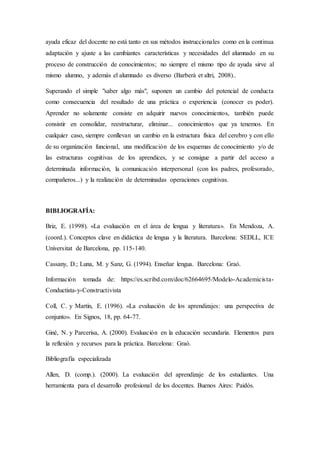 ayuda eficaz del docente no está tanto en sus métodos instruccionales como en la continua
adaptación y ajuste a las cambiantes características y necesidades del alumnado en su
proceso de construcción de conocimientos; no siempre el mismo tipo de ayuda sirve al
mismo alumno, y además el alumnado es diverso (Barberà et altri, 2008)..
Superando el simple "saber algo más", suponen un cambio del potencial de conducta
como consecuencia del resultado de una práctica o experiencia (conocer es poder).
Aprender no solamente consiste en adquirir nuevos conocimientos, también puede
consistir en consolidar, reestructurar, eliminar... conocimientos que ya tenemos. En
cualquier caso, siempre conllevan un cambio en la estructura física del cerebro y con ello
de su organización funcional, una modificación de los esquemas de conocimiento y/o de
las estructuras cognitivas de los aprendices, y se consigue a partir del acceso a
determinada información, la comunicación interpersonal (con los padres, profesorado,
compañeros...) y la realización de determinadas operaciones cognitivas.
BIBLIOGRAFÍA:
Briz, E. (1998). «La evaluación en el área de lengua y literatura». En Mendoza, A.
(coord.). Conceptos clave en didáctica de lengua y la literatura. Barcelona: SEDLL, ICE
Universitat de Barcelona, pp. 115-140.
Cassany, D.; Luna, M. y Sanz, G. (1994). Enseñar lengua. Barcelona: Graó.
Información tomada de: https://es.scribd.com/doc/62664695/Modelo-Academicista-
Conductista-y-Constructivista
Coll, C. y Martín, E. (1996). «La evaluación de los aprendizajes: una perspectiva de
conjunto». En Signos, 18, pp. 64-77.
Giné, N. y Parcerisa, A. (2000). Evaluación en la educación secundaria. Elementos para
la reflexión y recursos para la práctica. Barcelona: Graó.
Bibliografía especializada
Allen, D. (comp.). (2000). La evaluación del aprendizaje de los estudiantes. Una
herramienta para el desarrollo profesional de los docentes. Buenos Aires: Paidós.
 