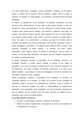 en el aula: explicaciones, contenidos, recursos, actividades, disciplina, uso del tiempo;
teorías y creencias de los docentes sobre la enseñanza, opinión sobre la escuela, su
profesión, sus alumnos, los representantes y su autonomía en el trabajo Sobre la Gestión
Pedagógica.
En cuanto a la planificación de las actividades de enseñanza encontramos que cada
docente lo hace individualmente, lo más común es hacer planes de lapso, es decir por
períodos de 3 meses aproximadamente. En esto se diferencia la escuela 5donde, además,
se utilizan guías escritas para los alumnos, cuya duración es quincenal. Estas guías son
enviadas a los padres de manera que ellos están enterados de lo que se va desarrollando
en la escuela y pueden ayudar al niño cuando se acercan el examen eso cuando faltan a
clases. En cuanto a los conocimientos y creencias que tienen los docentes sobre la
enseñanza encontramos que están poco informados sobre métodos específicos, autores y
teorías pedagógicas o psicológicas. Casi ninguno pudo mencionar libros o revistas sobre
educación consultados en fechas recientes a la entrevista. Los únicos autores
mencionados fueron Piaget y Ausbel, no obstante el conocimiento sobre sus teorías es
confuso. Los docentes mejor informados son aquellos que han culminado recientemente
los estudios de profesionalización.
La gestión pedagógica promueve el aprendizaje de los estudiantes, docentes y la
comunidad educativa en sentido general mediante la creación de una unidad de
aprendizaje. Es un proceso orientado al fortalecimiento de los Proyectos Educativos de
las Instituciones, que ayuda a mantener la autonomía institucional, en el marco de las
políticas públicas, y que enriquece los procesos pedagógicos con el fin de responder a las
necesidades educativas locales, regionales.
Desde lo pedagógico, promueve el aprendizaje de los estudiantes, los docentes y la
comunidad educativa en su conjunto, por medio de la creación de una comunidad de
aprendizaje donde se reconozca los establecimientos educativos como un conjunto de
personas en interacción continua que tienen la responsabilidad del mejoramiento
permanente de los aprendizajes de los estudiantes, con el fin de formarlos integralmente
para ser miembros de una sociedad. Todo esto ayuda a favorecer su calidad de vida y
prepararlos para su vida en el mundo laboral.
La gestión educativa consiste en:
 Presentar un perfil integral, coherente y unificado de decisiones.
 Definir los objetivos institucionales, las propuestas de acción y las prioridades en
la administración de recursos.
 