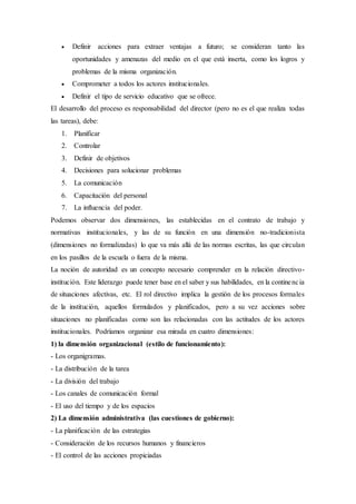  Definir acciones para extraer ventajas a futuro; se consideran tanto las
oportunidades y amenazas del medio en el que está inserta, como los logros y
problemas de la misma organización.
 Comprometer a todos los actores institucionales.
 Definir el tipo de servicio educativo que se ofrece.
El desarrollo del proceso es responsabilidad del director (pero no es el que realiza todas
las tareas), debe:
1. Planificar
2. Controlar
3. Definir de objetivos
4. Decisiones para solucionar problemas
5. La comunicación
6. Capacitación del personal
7. La influencia del poder.
Podemos observar dos dimensiones, las establecidas en el contrato de trabajo y
normativas institucionales, y las de su función en una dimensión no-tradicionista
(dimensiones no formalizadas) lo que va más allá de las normas escritas, las que circulan
en los pasillos de la escuela o fuera de la misma.
La noción de autoridad es un concepto necesario comprender en la relación directivo-
institución. Este liderazgo puede tener base en el saber y sus habilidades, en la continencia
de situaciones afectivas, etc. El rol directivo implica la gestión de los procesos formales
de la institución, aquellos formulados y planificados, pero a su vez acciones sobre
situaciones no planificadas como son las relacionadas con las actitudes de los actores
institucionales. Podríamos organizar esa mirada en cuatro dimensiones:
1) la dimensión organizacional (estilo de funcionamiento):
- Los organigramas.
- La distribución de la tarea
- La división del trabajo
- Los canales de comunicación formal
- El uso del tiempo y de los espacios
2) La dimensión administrativa (las cuestiones de gobierno):
- La planificación de las estrategias
- Consideración de los recursos humanos y financieros
- El control de las acciones propiciadas
 