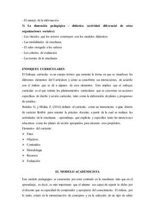 - El manejo de la información
3) La dimensión pedagógica - didáctica (actividad diferencial de otras
organizaciones sociales):
- Los vínculos que los actores construyen con los modelos didácticos
- Las modalidades de enseñanza
- El valor otorgado a los saberes
- Los criterios de evaluación
- Las teorías de la enseñanza
ENFOQUES CURRICULARES
El Enfoque curricular es un cuerpo teórico que sustenta la forma en que se visualizan los
diferentes elementos del Currículum y cómo se concebirán sus interacciones, de acuerdo
con el énfasis que se dé a algunos de esos elementos. Esto implica que el enfoque
curricular es el que orienta los planteamientos curriculares que se concretan en acciones
específicas de diseño y acción curricular, tales como la elaboración de planes y programas
de estudios.
Bolaños G. y Molina Z. (2016) definen al currículo, como un instrumento o guía abierta
de carácter flexible para orientar la práctica docente, a partir de la cual se realizan las
actividades de la enseñanza – aprendizaje, que explicita y especifica tanto las intenciones
educativas como los planes de acción apropiados para alcanzar esos propósitos.
Elementos del currículo:
 Fines
 Objetivos
 Contenidos
 Metodología
 Recursos
 Evaluación
EL MODELO ACADEMICISTA
Este modelo pedagógico se caracteriza por estar centrado en la enseñanza más que en el
aprendizaje, es decir, es más importante que el alumno sea capaz de repetir lo dicho por
el docente que su capacidad de comprender y apropiarse del conocimiento. El énfasis, por
lo tanto, estará en la memorización de conceptos y en la selección de un tipo de saber
 