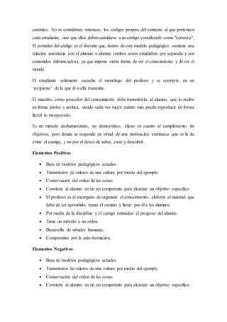 canónico. No se consideran, entonces, los códigos propios del contexto al que pertenece
cada estudiante, sino que ellos deben asimilarse a un código considerado como "correcto".
El portador del código es el docente que, dentro de este modelo pedagógico, sostiene una
relación autoritaria con el alumno o alumna (ambos sexos estudiaban por separado y con
contenidos diferenciados), ya que impone cierta forma de ver el conocimiento y de ver el
mundo.
El estudiante solamente escucha el monólogo del profesor y se convierte en un
‘recipiente’ de lo que él o ella transmite.
El maestro, como poseedor del conocimiento debe transmitirlo al alumno, que lo recibe
en forma pasiva y acrítica, siendo cada vez mejor cuánto más pueda reproducir en forma
literal lo incorporado.
Es un método deshumanizado, no democrático, eficaz en cuanto al cumplimiento de
objetivos, pero donde se responde en virtud de una motivación extrínseca que es la de
evitar el castigo, y no por el deseo de saber, crear y descubrir.
Elementos Positivos
 Base de modelos pedagógicos actuales.
 Transmisión de valores de una cultura por medio del ejemplo.
 Conservación del orden de las cosas.
 Convierte al alumno en un ser competente para alcanzar un objetivo específico.
 El profesor es el encargado de organizar el conocimiento, elaborar el material que
debe de ser aprendido, trazar el camino y llevar por él a los alumnos.
 Por medio de la disciplina y el castigo estimulan el progreso del alumno.
 Tiene un método y un orden.
 Desarrollo de virtudes humanas.
 Compromiso por la auto-formación.
Elementos Negativos
 Base de modelos pedagógicos actuales.
 Transmisión de valores de una cultura por medio del ejemplo.
 Conservación del orden de las cosas.
 Convierte al alumno en un ser competente para alcanzar un objetivo específico.
 