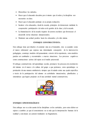  Diversificar los métodos.
 Hacer que el educando descubra por sí mismo que el orden y la disciplina son
necesarios en clase.
 Hacer que el educando participe en su propia evaluación.
 Inculcar a los educandos, desde la escuela, principios de democracia mediante la
cooperación: participación de todos en la gestión de la clase y de la escuela.
 La humanización de la escuela requiere de actores escolares que favorezcan el
desarrollo de las relaciones interpersonales.
 Mantener una actitud positiva hacia los educandos y la vida misma.
ENFOQUE CONSTRUCTIVISTA
Este enfoque tiene por objetivo el construir más no el transmitir, éste es asumido como
el marco referencial que expresa una determinada concepción de la intervención
pedagógica, construye modelos del pensamiento a través de la experiencia, estos modelos
pueden ser cambiados y reconstruidos a nuevas situaciones. Los procesos cognitivos
como construcciones activas del sujeto en el medio psicosocial.
El enfoque constructivista del aprendizaje escolar, promueve los procesos de crecimiento
del alumno en el marco e la cultura del grupo a que pertenece, estos aprendizajes se
producirán de una manera satisfactoria siempre que el cuándo exista una ayuda específica
a través de la participación del alumno en actividades intencionales, planificadas y
sistemáticas que logren propiciar en él una actividad mental constructivista.
ENFOQUE EPISTEMOLÓGICO
Este enfoque nos va a dar cuenta de las disciplinas en los currículos, pero estos deben ser
sujetos a cambios ya que el conocimiento no es más que la interpretación humana de la
realidad y esta tienen un carácter totalizador no fragmentario.
 
