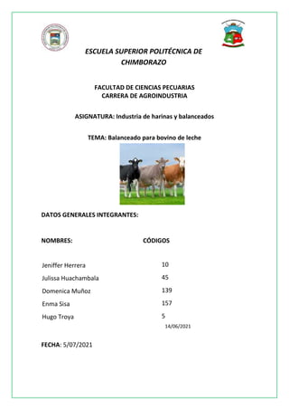 ESCUELA SUPERIOR POLITÉCNICA DE
CHIMBORAZO
FACULTAD DE CIENCIAS PECUARIAS
CARRERA DE AGROINDUSTRIA
ASIGNATURA: Industria de harinas y balanceados
TEMA: Balanceado para bovino de leche
DATOS GENERALES INTEGRANTES:
NOMBRES: CÓDIGOS
FECHA: 5/07/2021
Jeniffer Herrera
Julissa Huachambala
Domenica Muñoz
Enma Sisa
Hugo Troya
10
45
139
157
5
14/06/2021
 