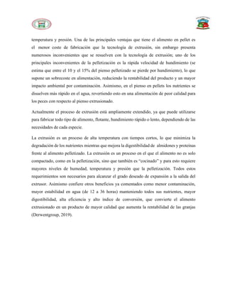 temperatura y presión. Una de las principales ventajas que tiene el alimento en pellet es
el menor coste de fabricación que la tecnología de extrusión, sin embargo presenta
numerosos inconvenientes que se resuelven con la tecnología de extrusión; uno de los
principales inconvenientes de la pelletización es la rápida velocidad de hundimiento (se
estima que entre el 10 y el 15% del pienso pelletizado se pierde por hundimiento), lo que
supone un sobrecoste en alimentación, reduciendo la rentabilidad del producto y un mayor
impacto ambiental por contaminación. Asimismo, en el pienso en pellets los nutrientes se
disuelven más rápido en el agua, revertiendo esto en una alimentación de peor calidad para
los peces con respecto al pienso extrusionado.
Actualmente el proceso de extrusión está ampliamente extendido, ya que puede utilizarse
para fabricar todo tipo de alimento, flotante, hundimiento rápido o lento, dependiendo de las
necesidades de cada especie.
La extrusión es un proceso de alta temperatura con tiempos cortos, lo que minimiza la
degradación de los nutrientes mientras que mejora la digestibilidad de almidones y proteínas
frente al alimento pelletizado. La extrusión es un proceso en el que el alimento no es solo
compactado, como en la pelletización, sino que también es “cocinado” y para esto requiere
mayores niveles de humedad, temperatura y presión que la pelletización. Todos estos
requerimientos son necesarios para alcanzar el grado deseado de expansión a la salida del
extrusor. Asimismo confiere otros beneficios ya comentados como menor contaminación,
mayor estabilidad en agua (de 12 a 36 horas) manteniendo todos sus nutrientes, mayor
digestibilidad, alta eficiencia y alto índice de conversión, que convierte el alimento
extrusionado en un producto de mayor calidad que aumenta la rentabilidad de las granjas
(Derwentgroup, 2019).
 