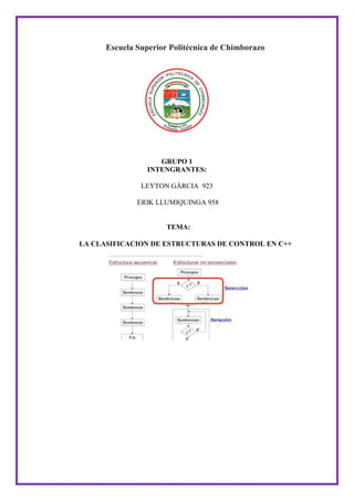 Escuela Superior Politécnica de Chimborazo
GRUPO 1
INTENGRANTES:
LEYTON GÁRCIA 923
ERIK LLUMIQUINGA 958
TEMA:
LA CLASIFICACION DE ESTRUCTURAS DE CONTROL EN C++
 