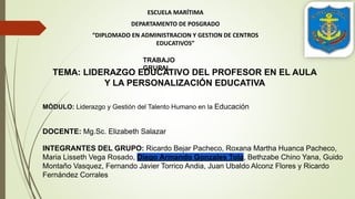 ESCUELA MARÍTIMA
DEPARTAMENTO DE POSGRADO
“DIPLOMADO EN ADMINISTRACION Y GESTION DE CENTROS
EDUCATIVOS”
TRABAJO
GRUPAL
TEMA: LIDERAZGO EDUCATIVO DEL PROFESOR EN EL AULA
Y LA PERSONALIZACIÓN EDUCATIVA
INTEGRANTES DEL GRUPO: Ricardo Bejar Pacheco, Roxana Martha Huanca Pacheco,
Maria Lisseth Vega Rosado, Diego Armando Gonzales Tola, Bethzabe Chino Yana, Guido
Montaño Vasquez, Fernando Javier Torrico Andia, Juan Ubaldo Alconz Flores y Ricardo
Fernández Corrales
DOCENTE: Mg.Sc. Elizabeth Salazar
MÓDULO: Liderazgo y Gestión del Talento Humano en la Educación
 