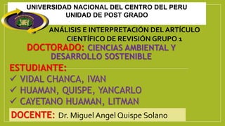 DOCTORADO: CIENCIAS AMBIENTAL Y
DESARROLLO SOSTENIBLE
DOCENTE: Dr. Miguel Angel Quispe Solano
ESTUDIANTE:
 VIDAL CHANCA, IVAN
 HUAMAN, QUISPE, YANCARLO
 CAYETANO HUAMAN, LITMAN
UNIVERSIDAD NACIONAL DEL CENTRO DEL PERU
UNIDAD DE POST GRADO
ANÁLISIS E INTERPRETACIÓN DEL ARTÍCULO
CIENTÍFICO DE REVISIÓN GRUPO 1
 