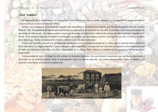 Promoción de un Producto Turístico.                                                                                        AGROTURISMO


¿Qué buscan?

    El incremento en la conciencia de la sociedad de la necesidad de proteger su medio ambiente va incorporando la responsabilidad de
conservación en su nuevo sistema de valores.
    Debido a la nostalgia de la sociedad por aquellos días placenteros y de convivencia natural, que han ido desapareciendo con el actual
ritmo de vida; los miembros de algunas generaciones se van aferrando a los recuerdos de esos días, la juventud y los valores románticos de
los estilos de vida pasado. Así, tradicionalistas temen que los pocos vestigios de las tradicionales formas de vida se pierdan y queden en el
olvido. Estas personas tienen la necesidad de permanecer en contacto con sus orígenes, mostrar a sus hijos lo que ellos vivieron y disfrutar
de lo natural que resulta el contacto con el medio ambiente y con las raíces culturales.
    El principal beneficio buscado por el cliente del agroturismo es la necesidad de escapar de la rutina, que les permita librarse del stress
de la vida diaria. Los lugares abiertos y que les entreguen cierta seguridad, y ver que estos son ofrecidos por algunas comunidades agrícolas.
Se busca el relajamiento, diversión, descanso, conocimiento de la cultura, flora y fauna; en contacto con la naturaleza y los residentes del
medio rural.
    Esta necesidad de volver al origen no sólo conduce un descanso reparador, sino que despierta inquietudes que van desde observación y
recorridos en un ambiente natural, hasta la participación activa en labores agrícolas, con paseos programados, salidas a caballo y, en
general, a actividades turísticas en el medio rural.




                                                                                                                                            9
 