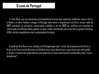 O caso de Portugal O estilo da Arte Nova só se instalou em Portugal após este “surto” de arquitectura do ferro, e fá-lo-ia de forma muito discreta: as famílias mais ricas decoraram o seus lares com este estilo; e, sendo a maioria dos proprietários estrangeiros, as suas casa ficaram conhecidas como “casas brasileiras”. A  Arte Nova, que se expressava principalmente através dos materiais modernos como o ferro, o betão e o vidro, tardou a chegar a Portugal, bem como a arquitectura do ferro: só por volta de 1860 começam as primeiras construções metálica e só em 1890 se verificou um aumento na construção de edifícios deste género no país, tendo contribuído para este feito o próprio Gustave Eiffel, um dos engenheiros mais conceituados da época. 