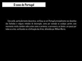 Este estilo, particularmente decorativo, verificou-se em Portugal principalmente nos desenhos das fachadas e nalguns métodos de decoração, como por exemplo os azulejos; porém, este movimento incidiu também sobre artes como a cerâmica, a ourivesaria, os têxteis, um pouco por todas as artes, verificando-se a Unificação das Artes, defendida por William Morris. O caso de Portugal 