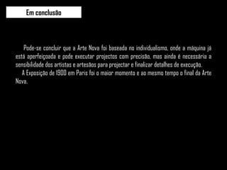 Pode-se concluir que a Arte Nova foi baseada no individualismo, onde a máquina já está aperfeiçoada e pode executar projectos com precisão, mas ainda é necessária a sensibilidade dos artistas e artesãos para projectar e finalizar detalhes de execução.  A Exposição de 1900 em Paris foi o maior momento e ao mesmo tempo o final da Arte Nova. Em conclusão 