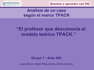 Análisis de un caso
según el marco TPACK
“El profesor que desconocía el
modelo teórico TPACK.”
Grupo 1 - Aula 399
Laura Warner, Belén Pittau García, Silvina Arancho
 