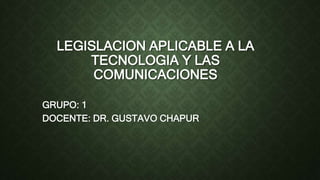 LEGISLACION APLICABLE A LA
TECNOLOGIA Y LAS
COMUNICACIONES
GRUPO: 1
DOCENTE: DR. GUSTAVO CHAPUR
 