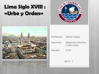 Lima Siglo XVIII :
«Urbe y Orden»
Profesora : Miriam Salas
Alumnos: Alejandro Mirones
Carlos Vela
Horario : 0107
2013 – 1
 