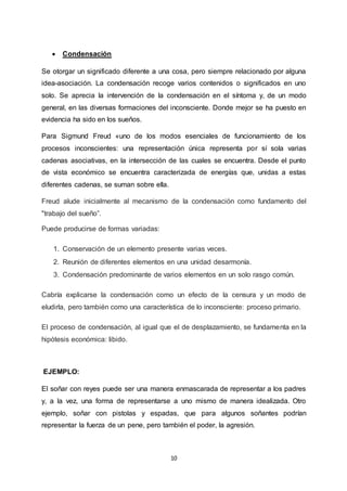 10
 Condensación
Se otorgar un significado diferente a una cosa, pero siempre relacionado por alguna
idea-asociación. La condensación recoge varios contenidos o significados en uno
solo. Se aprecia la intervención de la condensación en el síntoma y, de un modo
general, en las diversas formaciones del inconsciente. Donde mejor se ha puesto en
evidencia ha sido en los sueños.
Para Sigmund Freud «uno de los modos esenciales de funcionamiento de los
procesos inconscientes: una representación única representa por sí sola varias
cadenas asociativas, en la intersección de las cuales se encuentra. Desde el punto
de vista económico se encuentra caracterizada de energías que, unidas a estas
diferentes cadenas, se suman sobre ella.
Freud alude inicialmente al mecanismo de la condensación como fundamento del
"trabajo del sueño”.
Puede producirse de formas variadas:
1. Conservación de un elemento presente varias veces.
2. Reunión de diferentes elementos en una unidad desarmonía.
3. Condensación predominante de varios elementos en un solo rasgo común.
Cabría explicarse la condensación como un efecto de la censura y un modo de
eludirla, pero también como una característica de lo inconsciente: proceso primario.
El proceso de condensación, al igual que el de desplazamiento, se fundamenta en la
hipótesis económica: libido.
EJEMPLO:
El soñar con reyes puede ser una manera enmascarada de representar a los padres
y, a la vez, una forma de representarse a uno mismo de manera idealizada. Otro
ejemplo, soñar con pistolas y espadas, que para algunos soñantes podrían
representar la fuerza de un pene, pero también el poder, la agresión.
 