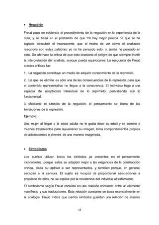 12
 Negación
Freud puso en evidencia el procedimiento de la negación en la experiencia de la
cura, y se basa en el postulado de que “no hay mejor prueba de que se ha
logrado descubrir el inconsciente, que el hecho de ver cómo el analizado
reacciona con estas palabras: yo no he pensado esto, o, jamás he pensado en
esto. De ahí nace la crítica de que esto ocasiona el peligro de que siempre triunfe
la interpretación del analista, aunque pueda equivocarse. La respuesta de Freud
a estas críticas fue:
1. La negación constituye un medio de adquirir conocimiento de lo reprimido.
2. Lo que se elimina es sólo una de las consecuencias de la represión, para que
el contenido representativo no llegue a la consciencia. El individuo llega a una
especia de aceptación intelectual de lo reprimido, persistiendo aún lo
fundamental.
3. Mediante el símbolo de la negación, el pensamiento se libera de las
limitaciones de la represión.
Ejemplo:
Una mujer al llegar a la edad adulta no le gusta decir su edad y se somete a
muchos tratamientos para rejuvenecer su imagen, toma comportamientos propios
de adolescentes o jóvenes de una manera exagerada.
 Simbolismo
Los sueños utilizan todos los símbolos ya presentes en el pensamiento
inconsciente, porque estos se adaptan mejor a las exigencias de la construcción
onírica, dada su aptitud a ser representados, y también porque, en general,
escapan a la censura. El sujeto es incapaz de proporcionar asociaciones a
propósito de ellos, no se explica por la resistencia del individuo al tratamiento.
El simbolismo según Freud consiste en una relación constante entre un elemento
manifiesto y sus traducciones. Esta relación constante se basa esencialmente en
la analogía. Freud indica que ciertos símbolos guardan una relación de alusión.
 