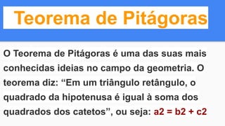 Teorema de Pitágoras
O Teorema de Pitágoras é uma das suas mais
conhecidas ideias no campo da geometria. O
teorema diz: “Em um triângulo retângulo, o
quadrado da hipotenusa é igual à soma dos
quadrados dos catetos”, ou seja: a2 = b2 + c2
 