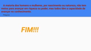 A maioria dos homens e mulheres, por nascimento ou natureza, não tem
meios para avançar em riqueza ou poder, mas todos têm a capacidade de
avançar no conhecimento.
Pitágoras
FIM!!!
 