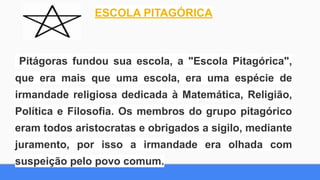 ESCOLA PITAGÓRICA
Pitágoras fundou sua escola, a "Escola Pitagórica",
que era mais que uma escola, era uma espécie de
irmandade religiosa dedicada à Matemática, Religião,
Política e Filosofia. Os membros do grupo pitagórico
eram todos aristocratas e obrigados a sigilo, mediante
juramento, por isso a irmandade era olhada com
suspeição pelo povo comum.
 