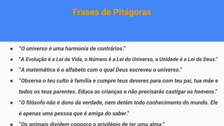 Frases de Pitágoras
● “O universo é uma harmonia de contrários.”
● “A Evolução é a Lei da Vida, o Número é a Lei do Universo, a Unidade é a Lei de Deus.”
● “A matemática é o alfabeto com o qual Deus escreveu o universo.”
● “Observa o teu culto à família e cumpre teus deveres para com teu pai, tua mãe e
todos os teus parentes. Educa as crianças e não precisarás castigar os homens.”
● “O ﬁlósofo não é dono da verdade, nem detém todo conhecimento do mundo. Ele
é apenas uma pessoa que é amiga do saber.”
 