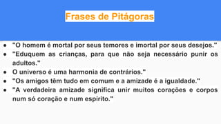 Frases de Pitágoras
● "O homem é mortal por seus temores e imortal por seus desejos."
● "Eduquem as crianças, para que não seja necessário punir os
adultos."
● O universo é uma harmonia de contrários."
● "Os amigos têm tudo em comum e a amizade é a igualdade."
● "A verdadeira amizade significa unir muitos corações e corpos
num só coração e num espírito."
 