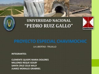 UNIVERSIDAD NACIONAL
          “PEDRO RUIZ GALLO”


 PROYECTO ESPECIAL CHAVIMOCHIC
                  LA LIBERTAD -TRUJILLO

INTEGRANTES:

CLEMENTE QUISPE MARIA DOLORES
MILLONES REQUE GOLBY
SANTA CRUZ CELIS WILLY
JUAREZ MORALES GRABRIEL
 