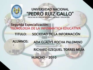 UNIVERSIDAD NACIONAL “PEDRO RUIZ GALLO” FACULTAD DE CIENCIAS HISTÓRICO SOCIALES Y EDUCACIÓN Segunda Especialización: TECNOLOGIA DE LA INFORMATICA EDUCATIVA SOCIEDAD DE LA INFORMACIÓN TITULO: ALUMNOS: ADA GLADYS ROCHA PALOMINO RICHARD EZEQUIEL TORRES MEJÍA HUACHO - 2010 