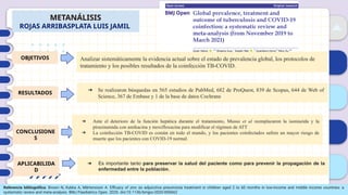 01
02
03
04
METANÁLISIS
ROJAS ARRIBASPLATA LUIS JAMIL
OBJETIVOS
RESULTADOS
CONCLUSIONE
S
APLICABILIDA
D
Analizar sistemáticamente la evidencia actual sobre el estado de prevalencia global, los protocolos de
tratamiento y los posibles resultados de la coinfección TB-COVID.
Referencia bibliográfica: Brown N, Kukka A, Mårtensson A. Efficacy of zinc as adjunctive pneumonia treatment in children aged 2 to 60 months in low-income and middle income countries: a
systematic review and meta-analysis. BMJ Paediatrics Open. 2020. doi:10.1136/bmjpo-2020-000662
➔ Se realizaron búsquedas en 565 estudios de PubMed, 682 de ProQuest, 839 de Scopus, 644 de Web of
Science, 367 de Embase y 1 de la base de datos Cochrane
➔ Ante el deterioro de la función hepática durante el tratamiento, Musso et al reemplazaron la isoniazida y la
pirazinamida con amikacina y moxifloxacina para modificar el régimen de ATT
➔ La coinfección TB-COVID es común en todo el mundo, y los pacientes coinfectados sufren un mayor riesgo de
muerte que los pacientes con COVID-19 normal.
➔ Es importante tanto para preservar la salud del paciente como para prevenir la propagación de la
enfermedad entre la población..
 