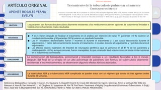 01
02
03
04
ARTÍCULO ORIGINAL
APONTE ROSALES YEANA
EVELYN
OBJETIVOS
RESULTADOS
CONCLUSIONES
APLICABILIDAD
Los pacientes con formas de tuberculosis altamente resistentes a los medicamentos tienen opciones de tratamiento limitadas e
históricamente han tenido malos resultados
La tuberculosis XDR y la tuberculosis MDR complicada se pueden tratar con un régimen que consta de tres agentes orales
durante 26 semanas.
La combinación de bedaquilina, pretomanid y linezolid condujo a un resultado favorable a los 6 meses
después del final de la terapia en un alto porcentaje de pacientes con formas de tuberculosis altamente
resistentes a los medicamentos; se observaron algunos efectos tóxicos asociados.
● A los 6 meses después de finalizar el tratamiento en el análisis por intención de tratar, 11 pacientes (10 %) tuvieron un
resultado desfavorable y 98 pacientes (90 % tuvieron un resultado favorable.
● Los 11 resultados desfavorables fueron 7 muertes (6 durante el tratamiento y 1 por causa desconocida durante el
seguimiento), 1 retiro del consentimiento durante el tratamiento, 2 recaídas durante el seguimiento y 1 pérdida durante el
seguimiento.
● Los efectos tóxicos esperados de linezolid de neuropatía periférica (que se presenta en el 81 % de los pacientes) y
mielosupresión (48 %), aunque comunes, fueron manejables, lo que a menudo llevó a reducciones de dosis o interrupciones
en el tratamiento con linezolid.
Referencia Bibliográfica: Conradie F, Diacon AH, Ngubane N, Howell P, Everitt D, Crook AM, Mendel CM, Egizi E, Moreira J, Timm J, McHugh TD, Wills GH,
Bateson A, Hunt R, Van Niekerk C, Li M, Olugbosi M, Spigelman M; Nix-TB Trial Team. Treatment of Highly Drug-Resistant Pulmonary Tuberculosis. N Engl J
Med. 2020 Mar 5;382(10):893-902. doi: 10.1056/NEJMoa1901814. PMID: 32130813; PMCID: PMC6955640.
 