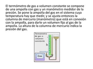 El termómetro de gas a volumen constante se compone
de una ampolla con gas y un manómetro medidor de la
presión. Se pone la ampolla del gas en el sistema cuya
temperatura hay que medir, y se ajusta entonces la
columna de mercurio (manómetro) que está en conexión
con la ampolla, para darle un volumen fijo al gas de la
ampolla. La altura de la columna de mercurio indica la
presión del gas.
 