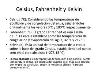 Celsius, Fahrenheit y Kelvin
• Celsius (°C): Considerando las temperaturas de
  ebullición y de congelación del agua, asignándoles
  originalmente los valores 0°C y 100°C respectivamente.
• Fahrenheit (°F): El grado Fahrenheit es una escala
  de T°. La escala establece como las temperaturas de
  congelación y evaporación del agua, 32 °F y 212 °F.
• Kelvin (K): Es la unidad de temperatura de la escala
  sobre la base del grado Celsius, estableciendo el punto
  cero en el cero absoluto (−273,15 °C).
• El cero absoluto es la temperatura teórica más baja posible. A esta
  temperatura el nivel de energía del sistema es el más bajo posible,
  por lo que las partículas, según la mecánica clásica, “carecen
  de movimiento”.
 