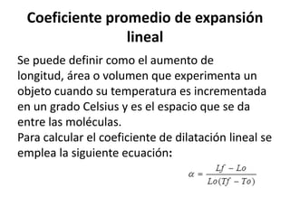 Coeficiente promedio de expansión
                lineal
Se puede definir como el aumento de
longitud, área o volumen que experimenta un
objeto cuando su temperatura es incrementada
en un grado Celsius y es el espacio que se da
entre las moléculas.
Para calcular el coeficiente de dilatación lineal se
emplea la siguiente ecuación:
 