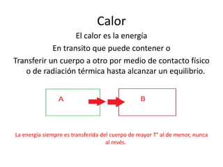 Calor
                   El calor es la energía
            En transito que puede contener o
Transferir un cuerpo a otro por medio de contacto físico
   o de radiación térmica hasta alcanzar un equilibrio.




La energía siempre es transferida del cuerpo de mayor T° al de menor, nunca
                                    al revés.
 