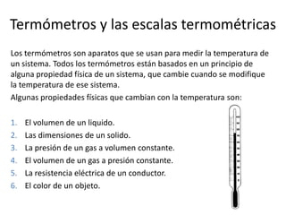 Termómetros y las escalas termométricas
Los termómetros son aparatos que se usan para medir la temperatura de
un sistema. Todos los termómetros están basados en un principio de
alguna propiedad física de un sistema, que cambie cuando se modifique
la temperatura de ese sistema.
Algunas propiedades físicas que cambian con la temperatura son:

1.   El volumen de un liquido.
2.   Las dimensiones de un solido.
3.   La presión de un gas a volumen constante.
4.   El volumen de un gas a presión constante.
5.   La resistencia eléctrica de un conductor.
6.   El color de un objeto.
 